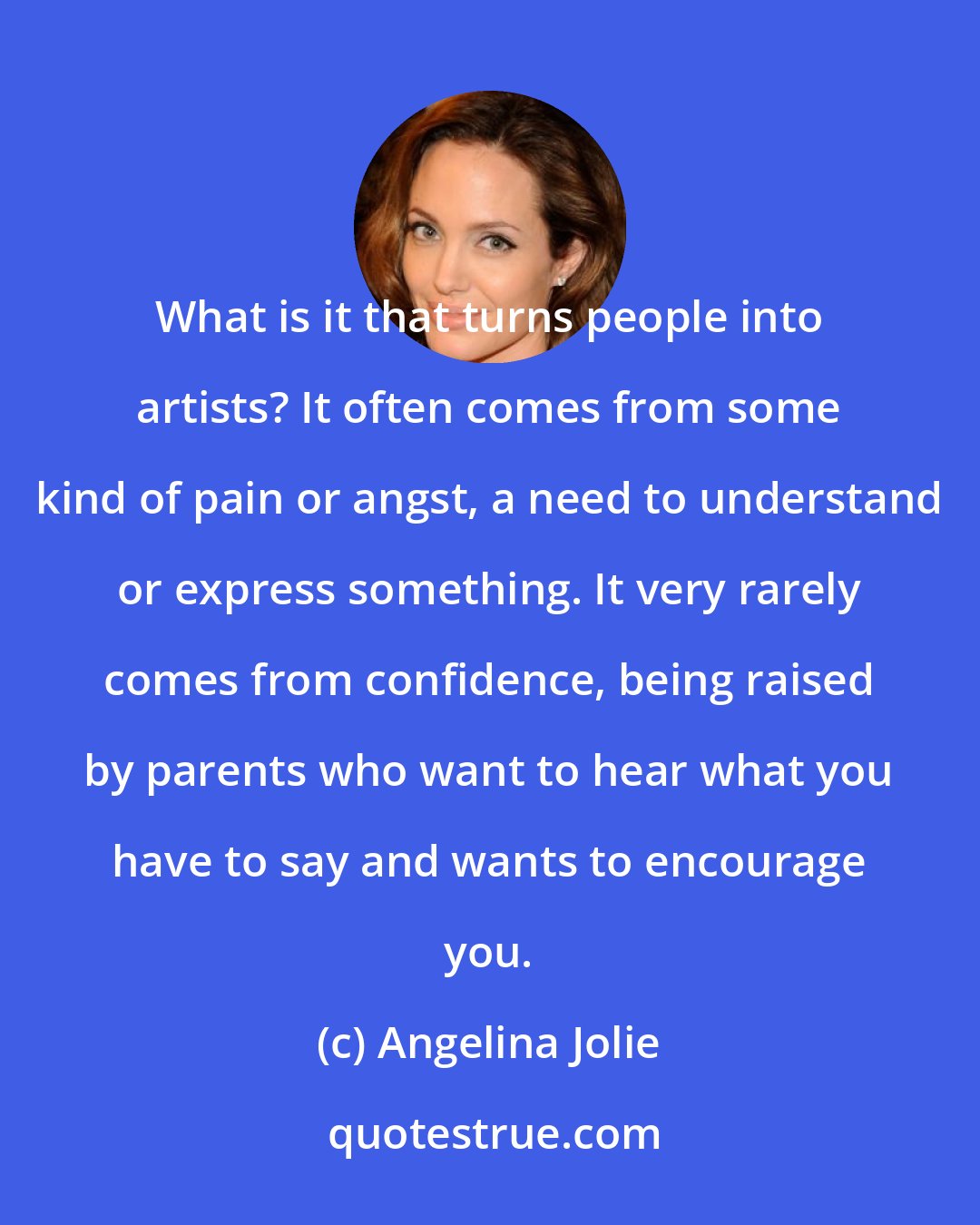 Angelina Jolie: What is it that turns people into artists? It often comes from some kind of pain or angst, a need to understand or express something. It very rarely comes from confidence, being raised by parents who want to hear what you have to say and wants to encourage you.