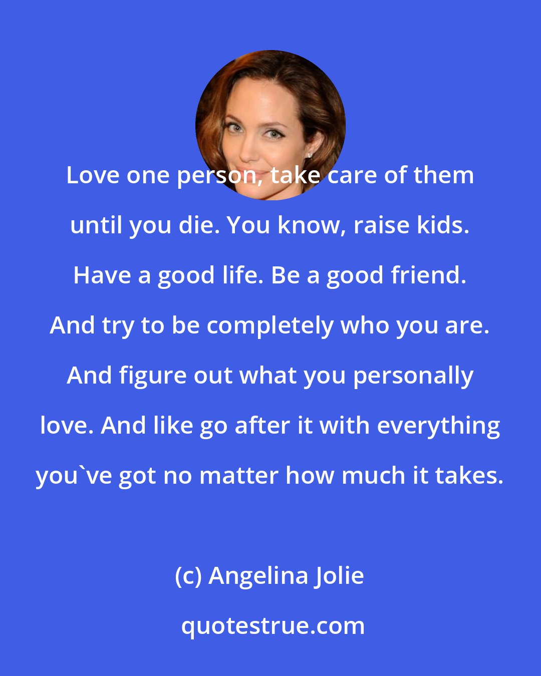 Angelina Jolie: Love one person, take care of them until you die. You know, raise kids. Have a good life. Be a good friend. And try to be completely who you are. And figure out what you personally love. And like go after it with everything you've got no matter how much it takes.