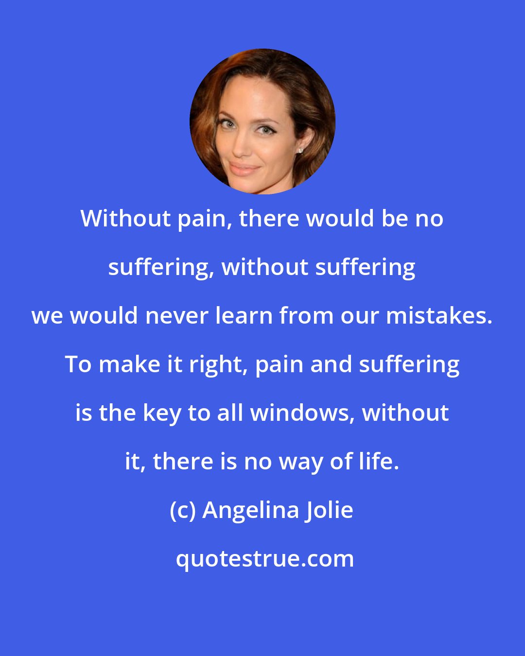 Angelina Jolie: Without pain, there would be no suffering, without suffering we would never learn from our mistakes. To make it right, pain and suffering is the key to all windows, without it, there is no way of life.