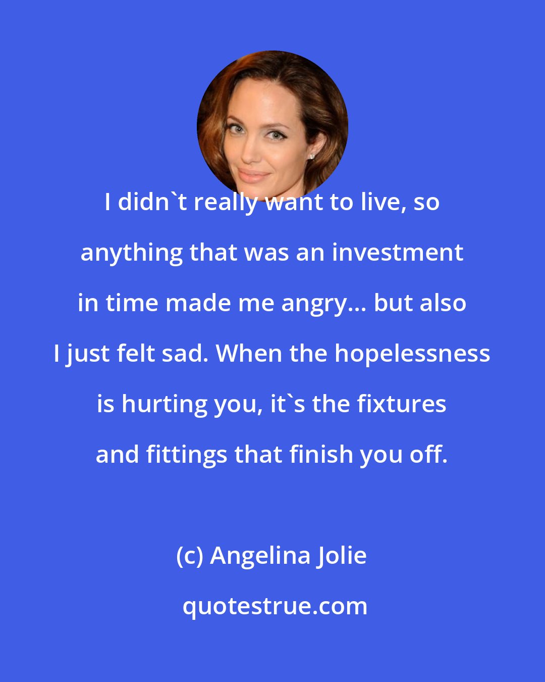 Angelina Jolie: I didn't really want to live, so anything that was an investment in time made me angry... but also I just felt sad. When the hopelessness is hurting you, it's the fixtures and fittings that finish you off.