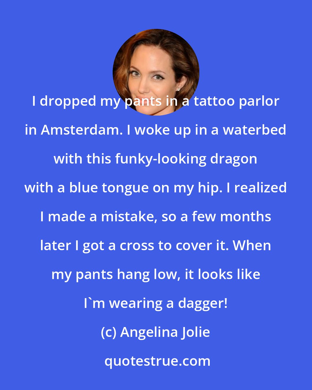 Angelina Jolie: I dropped my pants in a tattoo parlor in Amsterdam. I woke up in a waterbed with this funky-looking dragon with a blue tongue on my hip. I realized I made a mistake, so a few months later I got a cross to cover it. When my pants hang low, it looks like I'm wearing a dagger!