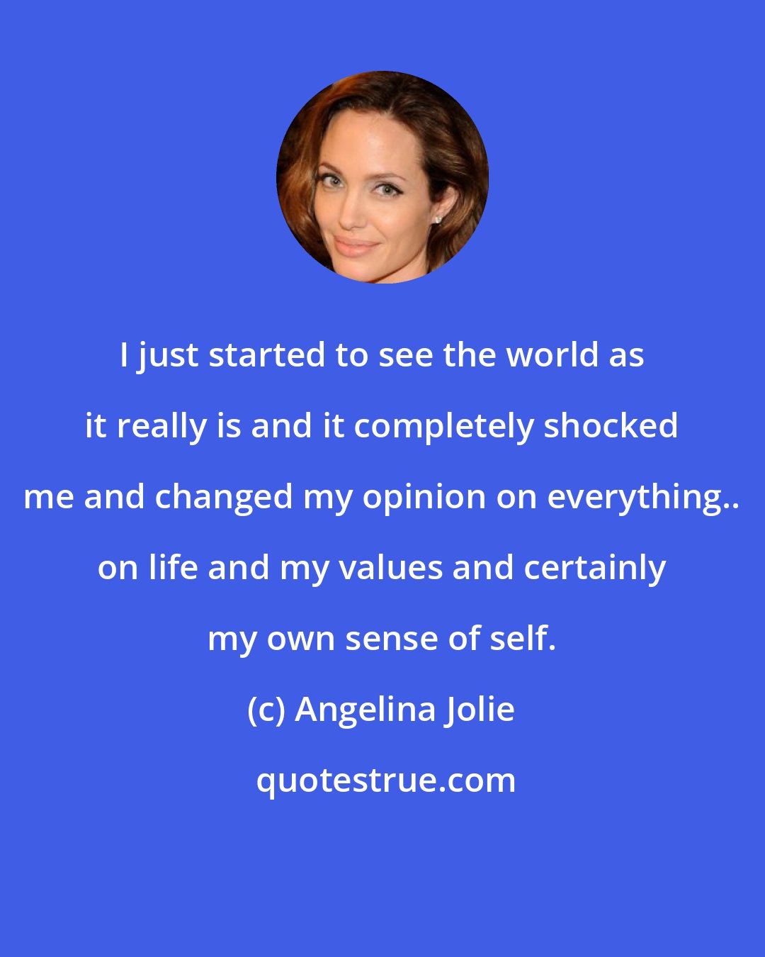 Angelina Jolie: I just started to see the world as it really is and it completely shocked me and changed my opinion on everything.. on life and my values and certainly my own sense of self.