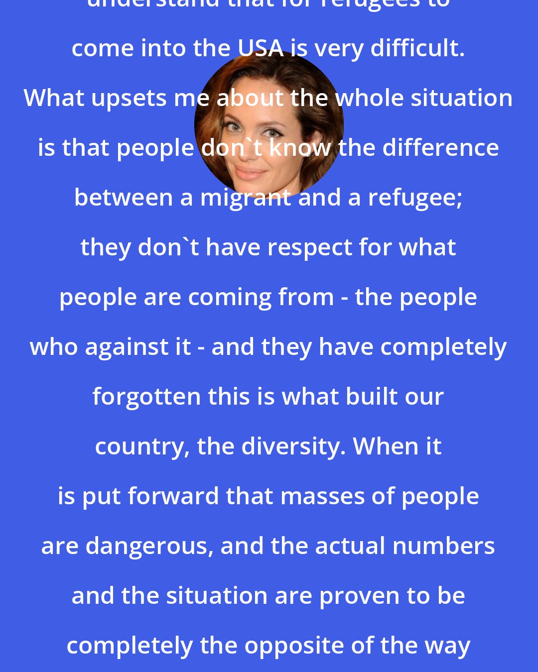 Angelina Jolie: It's very important that people understand that for refugees to come into the USA is very difficult. What upsets me about the whole situation is that people don't know the difference between a migrant and a refugee; they don't have respect for what people are coming from - the people who against it - and they have completely forgotten this is what built our country, the diversity. When it is put forward that masses of people are dangerous, and the actual numbers and the situation are proven to be completely the opposite of the way they're presented publicly, it's horrible.