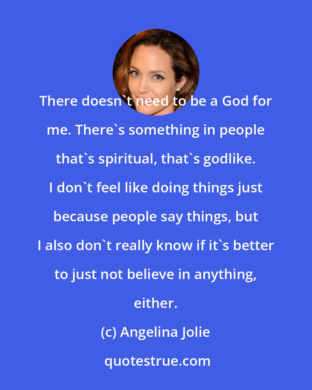 Angelina Jolie: There doesn't need to be a God for me. There's something in people that's spiritual, that's godlike. I don't feel like doing things just because people say things, but I also don't really know if it's better to just not believe in anything, either.