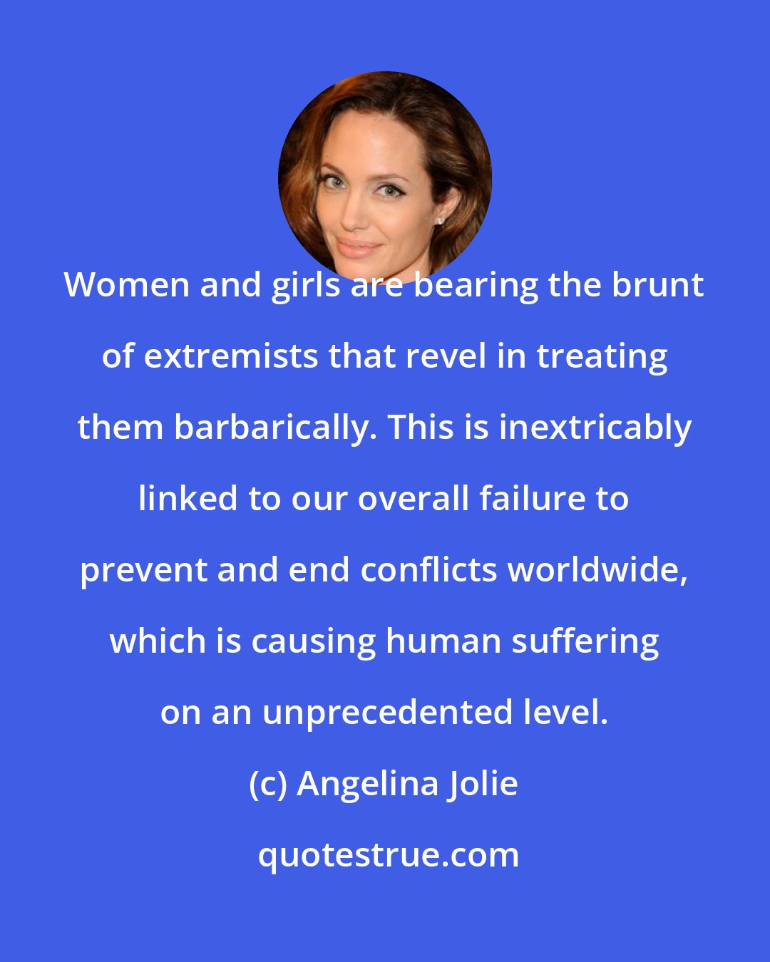 Angelina Jolie: Women and girls are bearing the brunt of extremists that revel in treating them barbarically. This is inextricably linked to our overall failure to prevent and end conflicts worldwide, which is causing human suffering on an unprecedented level.