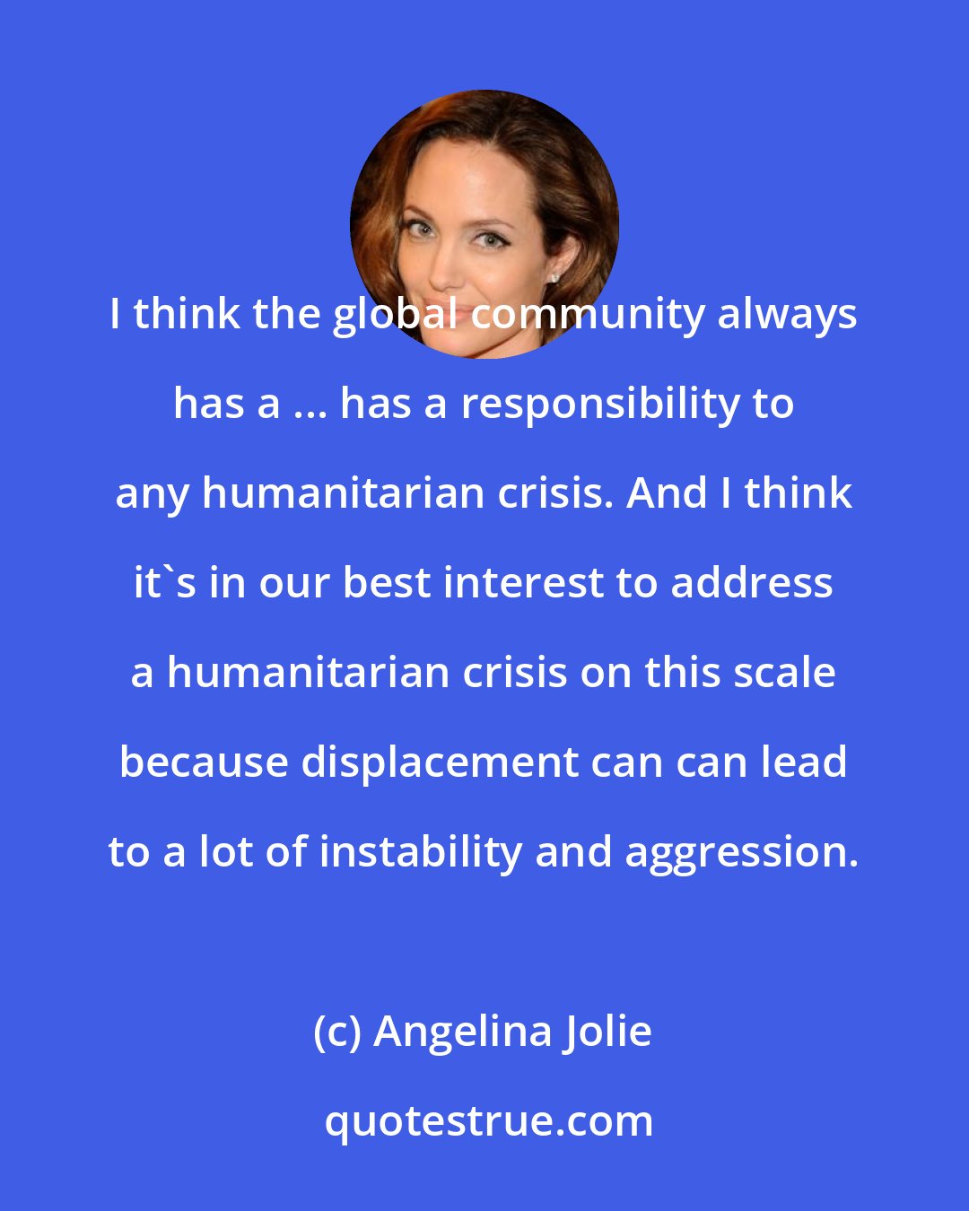 Angelina Jolie: I think the global community always has a ... has a responsibility to any humanitarian crisis. And I think it's in our best interest to address a humanitarian crisis on this scale because displacement can can lead to a lot of instability and aggression.