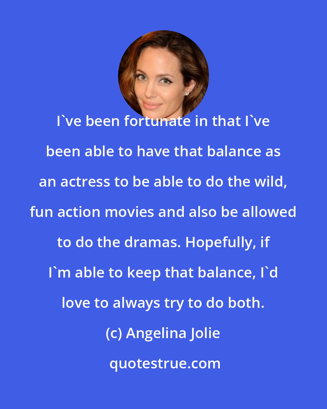 Angelina Jolie: I've been fortunate in that I've been able to have that balance as an actress to be able to do the wild, fun action movies and also be allowed to do the dramas. Hopefully, if I'm able to keep that balance, I'd love to always try to do both.