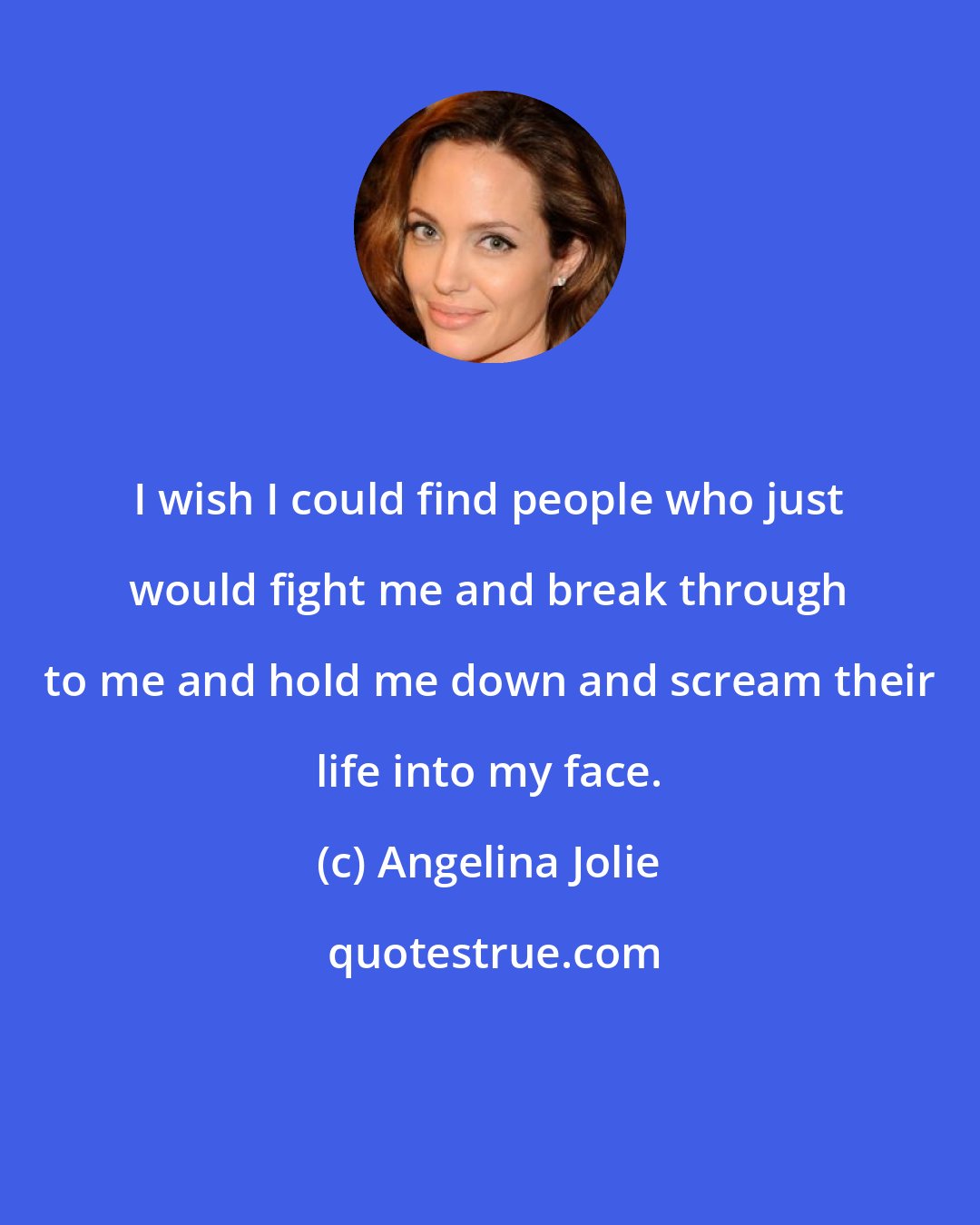 Angelina Jolie: I wish I could find people who just would fight me and break through to me and hold me down and scream their life into my face.