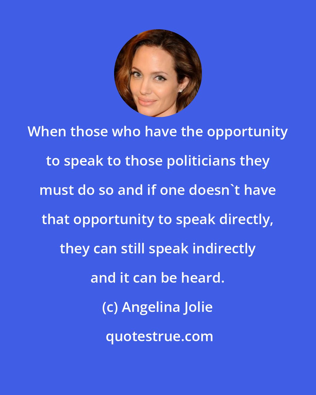 Angelina Jolie: When those who have the opportunity to speak to those politicians they must do so and if one doesn't have that opportunity to speak directly, they can still speak indirectly and it can be heard.