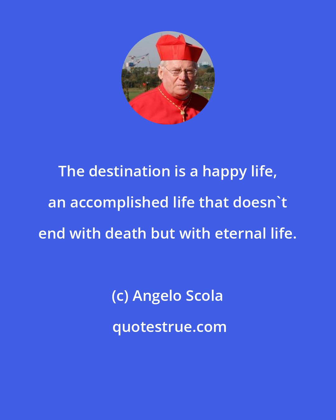 Angelo Scola: The destination is a happy life, an accomplished life that doesn't end with death but with eternal life.