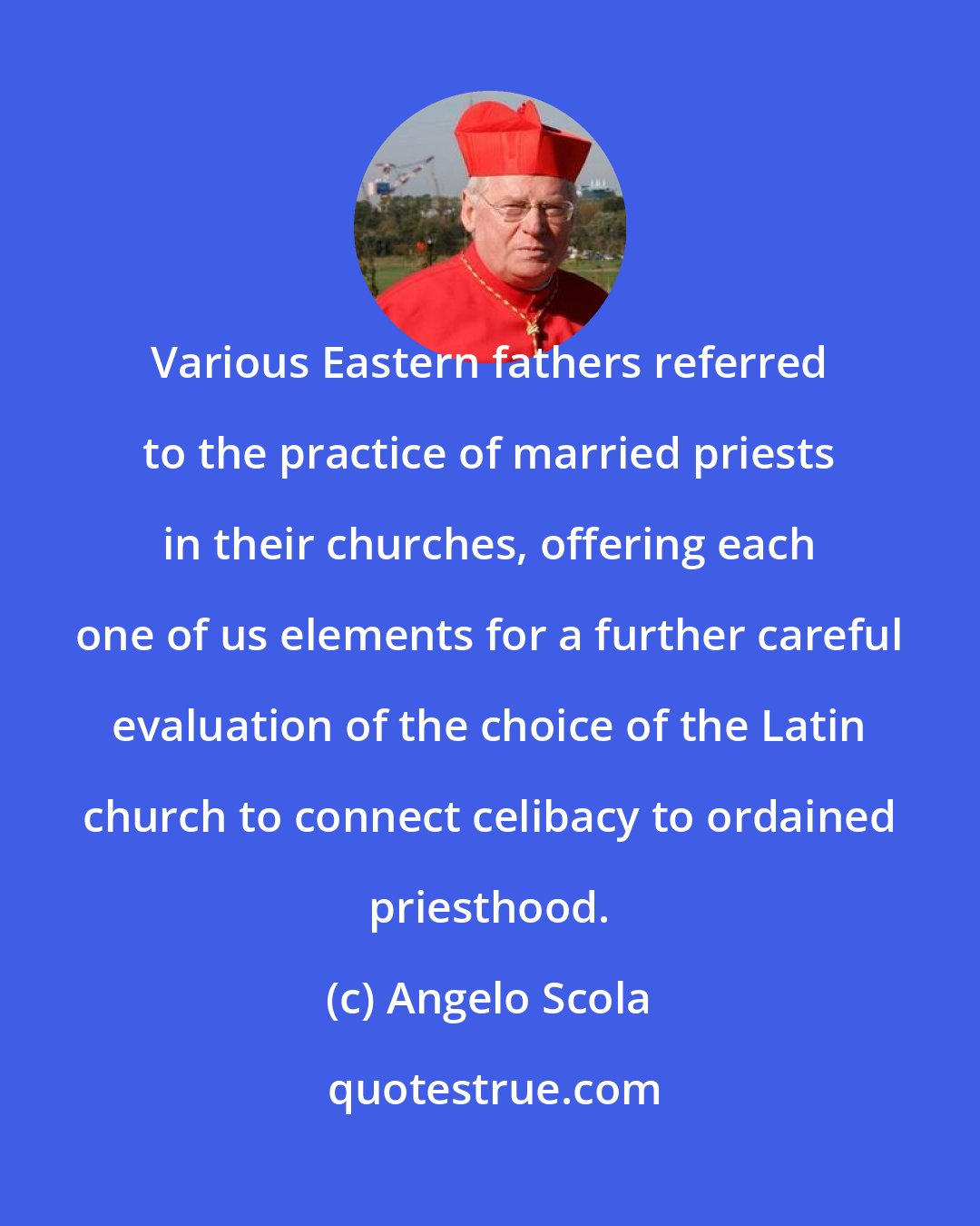 Angelo Scola: Various Eastern fathers referred to the practice of married priests in their churches, offering each one of us elements for a further careful evaluation of the choice of the Latin church to connect celibacy to ordained priesthood.