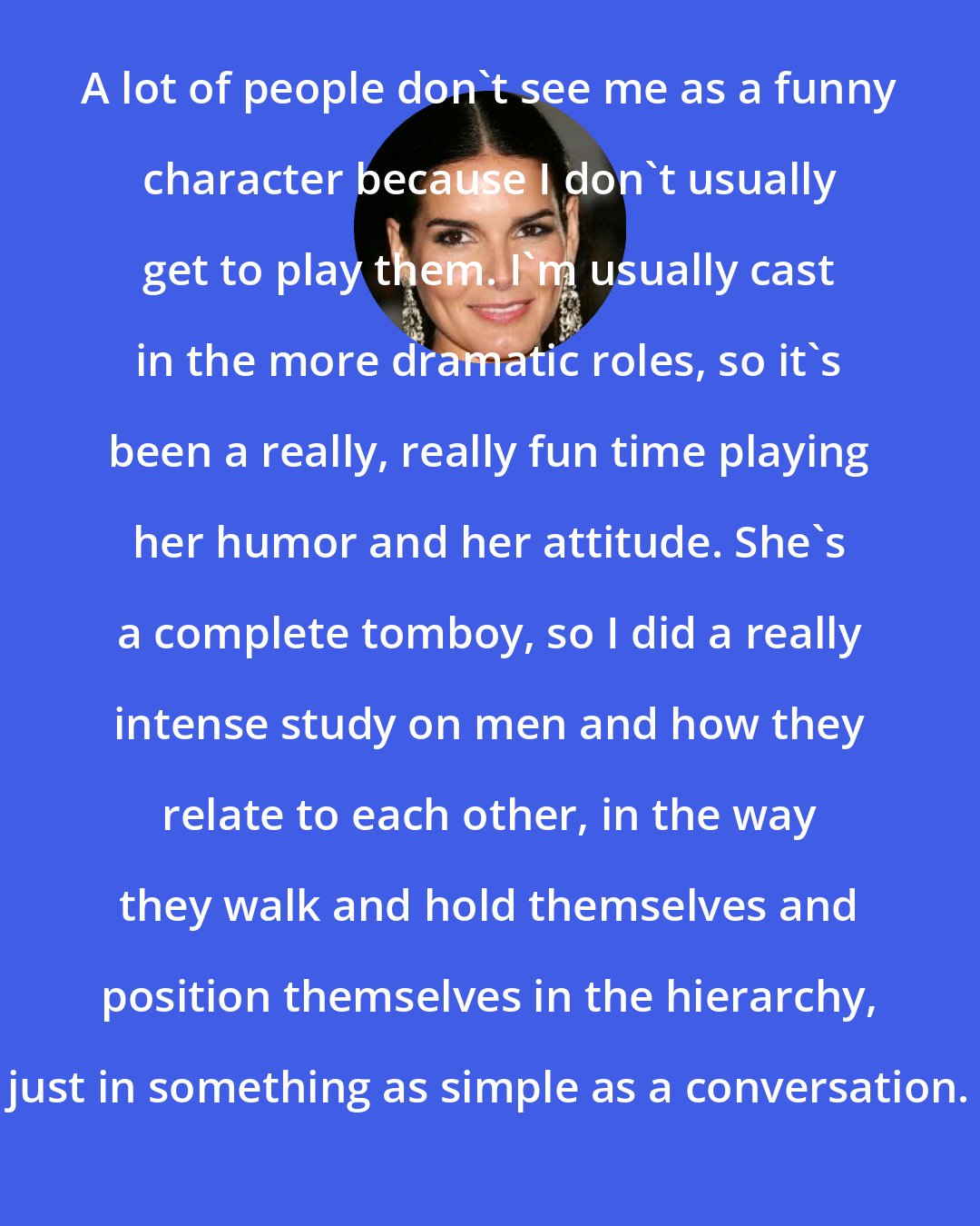 Angie Harmon: A lot of people don't see me as a funny character because I don't usually get to play them. I'm usually cast in the more dramatic roles, so it's been a really, really fun time playing her humor and her attitude. She's a complete tomboy, so I did a really intense study on men and how they relate to each other, in the way they walk and hold themselves and position themselves in the hierarchy, just in something as simple as a conversation.