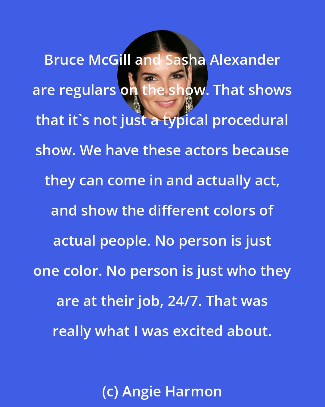 Angie Harmon: Bruce McGill and Sasha Alexander are regulars on the show. That shows that it's not just a typical procedural show. We have these actors because they can come in and actually act, and show the different colors of actual people. No person is just one color. No person is just who they are at their job, 24/7. That was really what I was excited about.