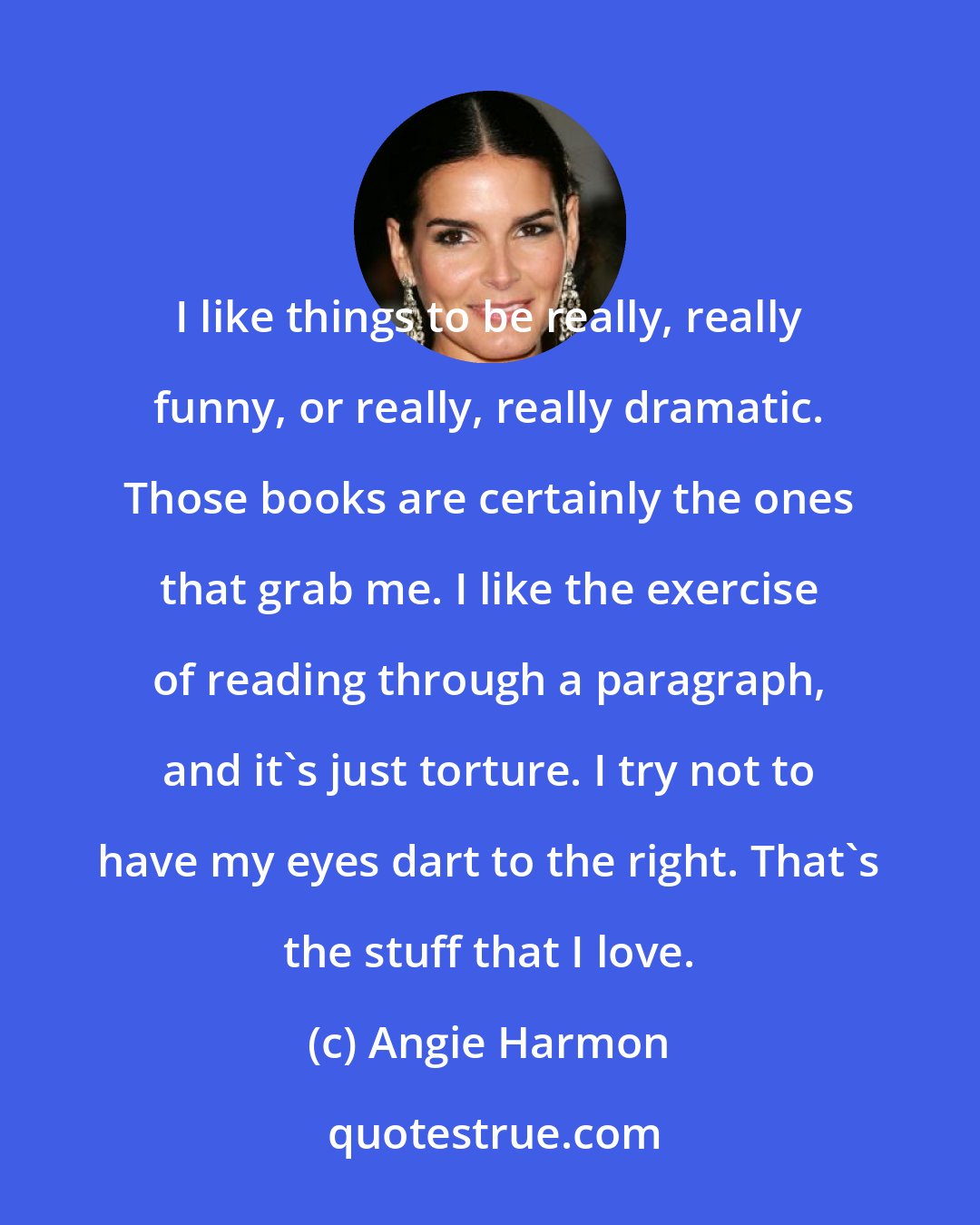 Angie Harmon: I like things to be really, really funny, or really, really dramatic. Those books are certainly the ones that grab me. I like the exercise of reading through a paragraph, and it's just torture. I try not to have my eyes dart to the right. That's the stuff that I love.