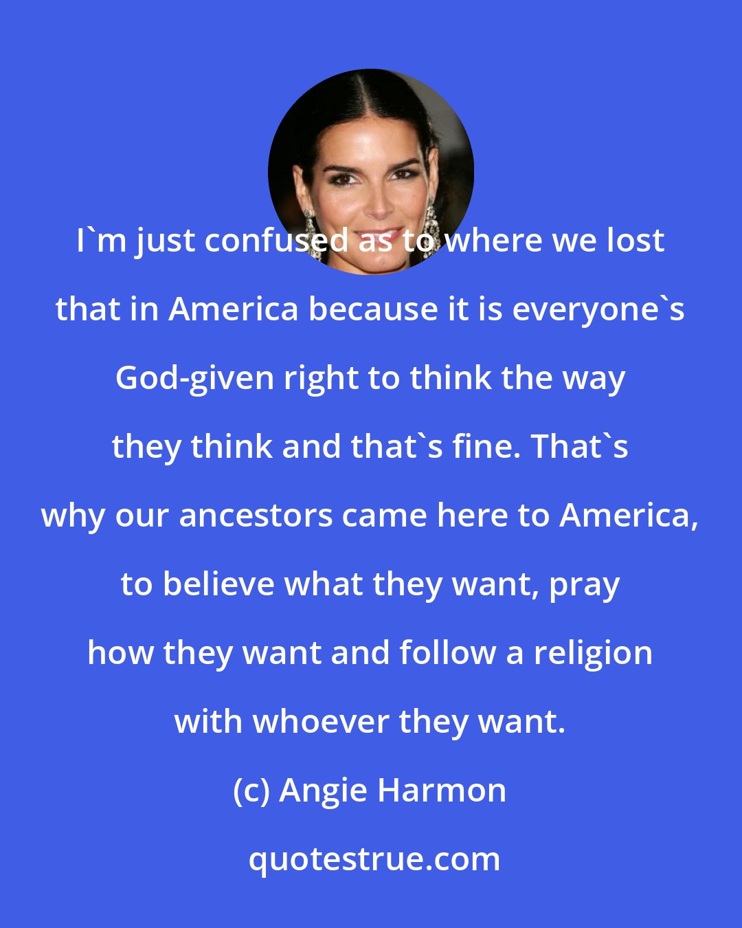 Angie Harmon: I'm just confused as to where we lost that in America because it is everyone's God-given right to think the way they think and that's fine. That's why our ancestors came here to America, to believe what they want, pray how they want and follow a religion with whoever they want.