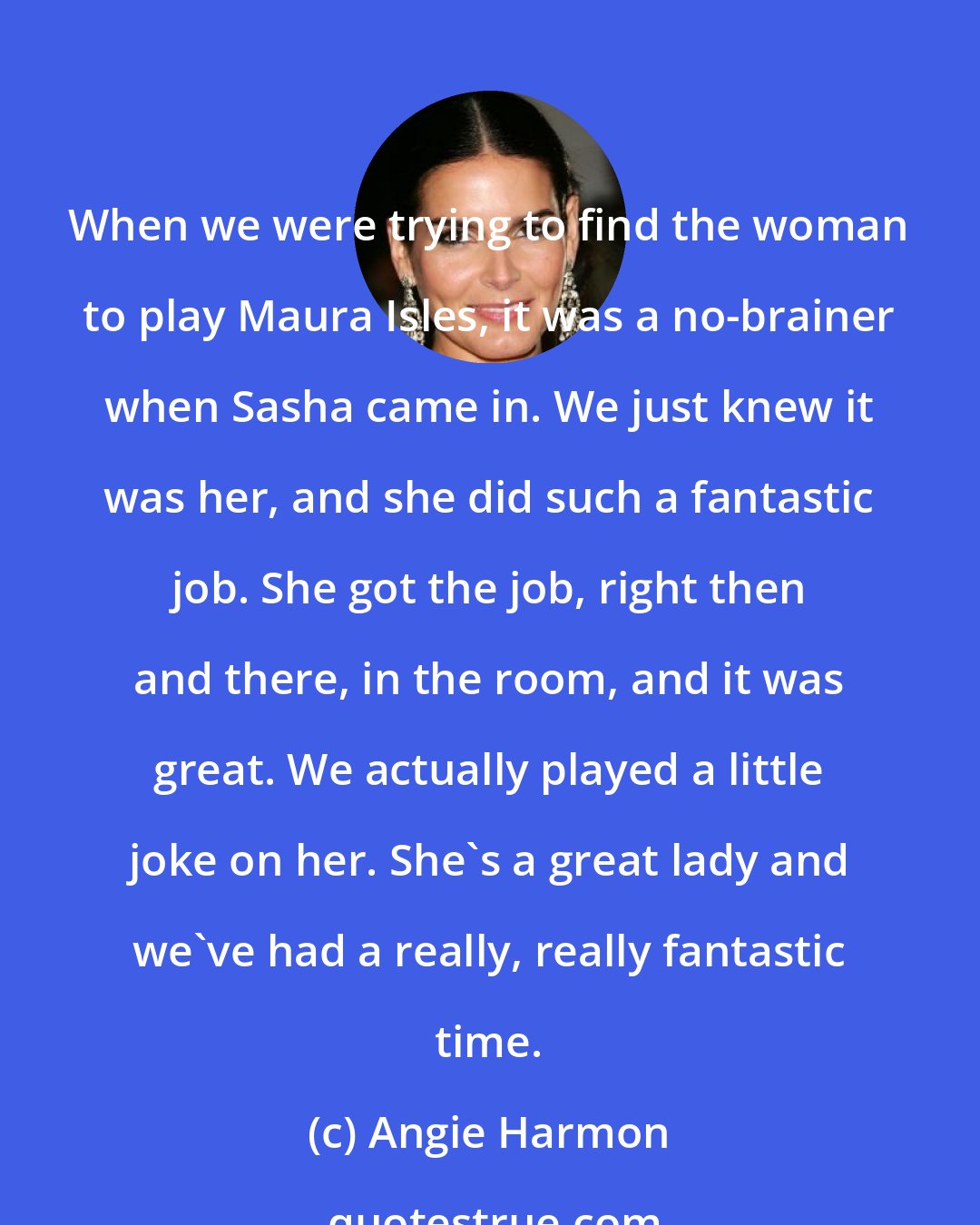 Angie Harmon: When we were trying to find the woman to play Maura Isles, it was a no-brainer when Sasha came in. We just knew it was her, and she did such a fantastic job. She got the job, right then and there, in the room, and it was great. We actually played a little joke on her. She's a great lady and we've had a really, really fantastic time.