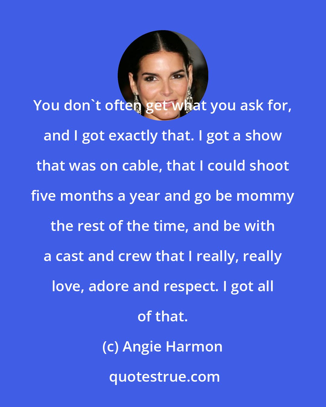 Angie Harmon: You don't often get what you ask for, and I got exactly that. I got a show that was on cable, that I could shoot five months a year and go be mommy the rest of the time, and be with a cast and crew that I really, really love, adore and respect. I got all of that.