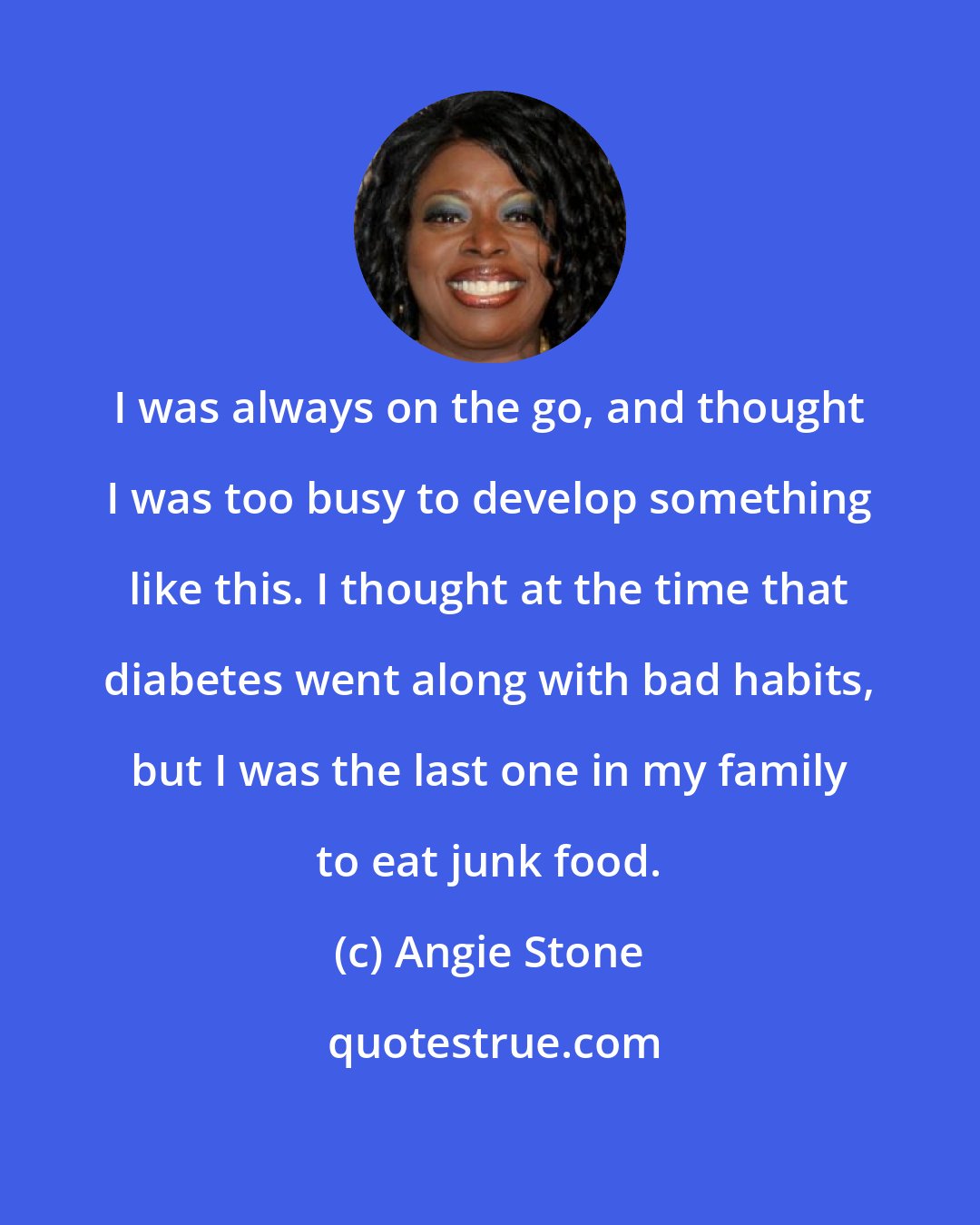 Angie Stone: I was always on the go, and thought I was too busy to develop something like this. I thought at the time that diabetes went along with bad habits, but I was the last one in my family to eat junk food.