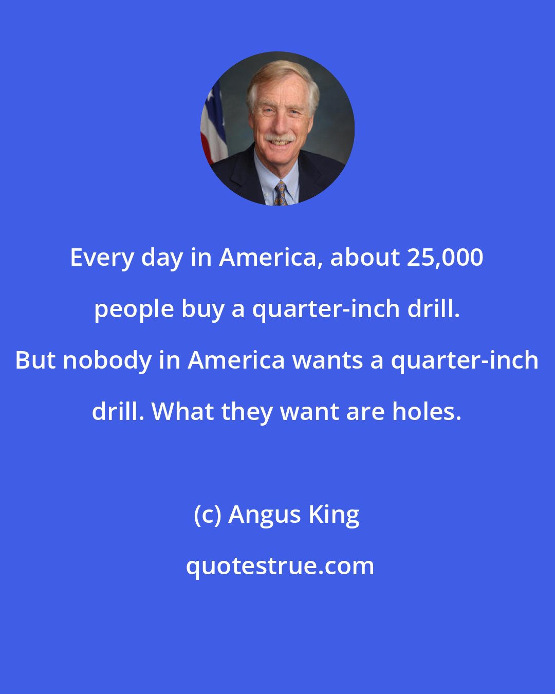 Angus King: Every day in America, about 25,000 people buy a quarter-inch drill. But nobody in America wants a quarter-inch drill. What they want are holes.