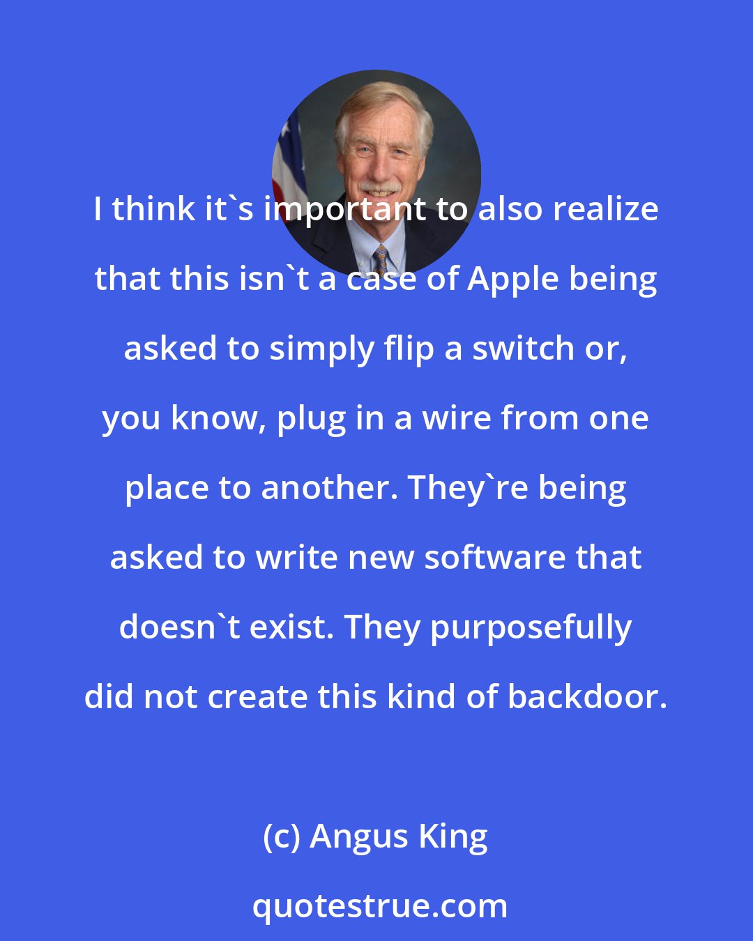 Angus King: I think it's important to also realize that this isn't a case of Apple being asked to simply flip a switch or, you know, plug in a wire from one place to another. They're being asked to write new software that doesn't exist. They purposefully did not create this kind of backdoor.