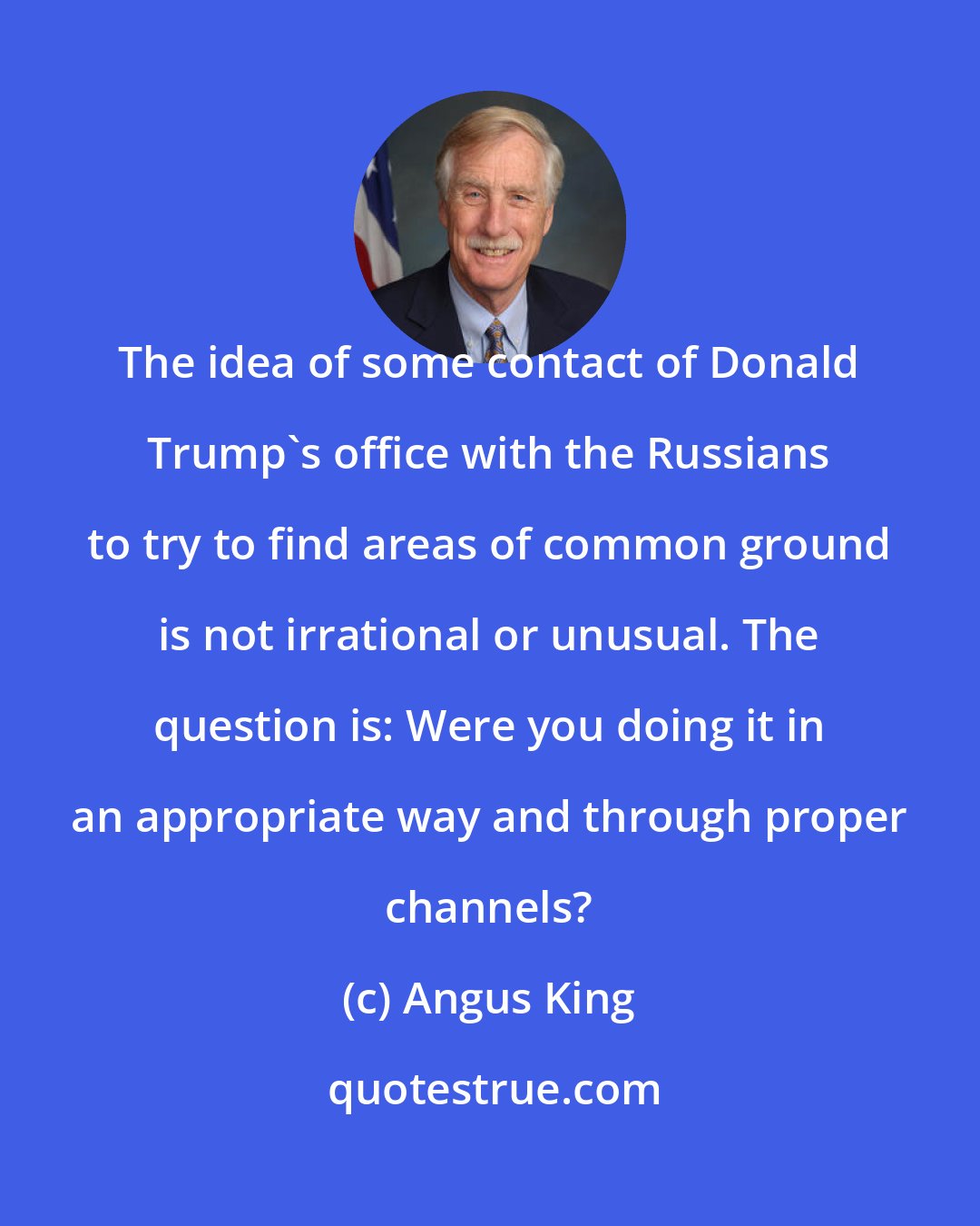 Angus King: The idea of some contact of Donald Trump's office with the Russians to try to find areas of common ground is not irrational or unusual. The question is: Were you doing it in an appropriate way and through proper channels?