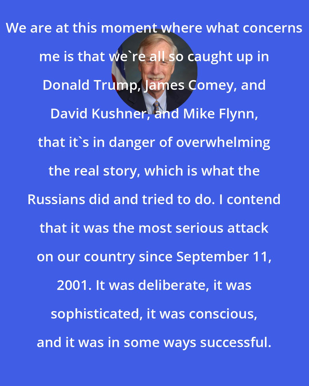 Angus King: We are at this moment where what concerns me is that we're all so caught up in Donald Trump, James Comey, and David Kushner, and Mike Flynn, that it's in danger of overwhelming the real story, which is what the Russians did and tried to do. I contend that it was the most serious attack on our country since September 11, 2001. It was deliberate, it was sophisticated, it was conscious, and it was in some ways successful.