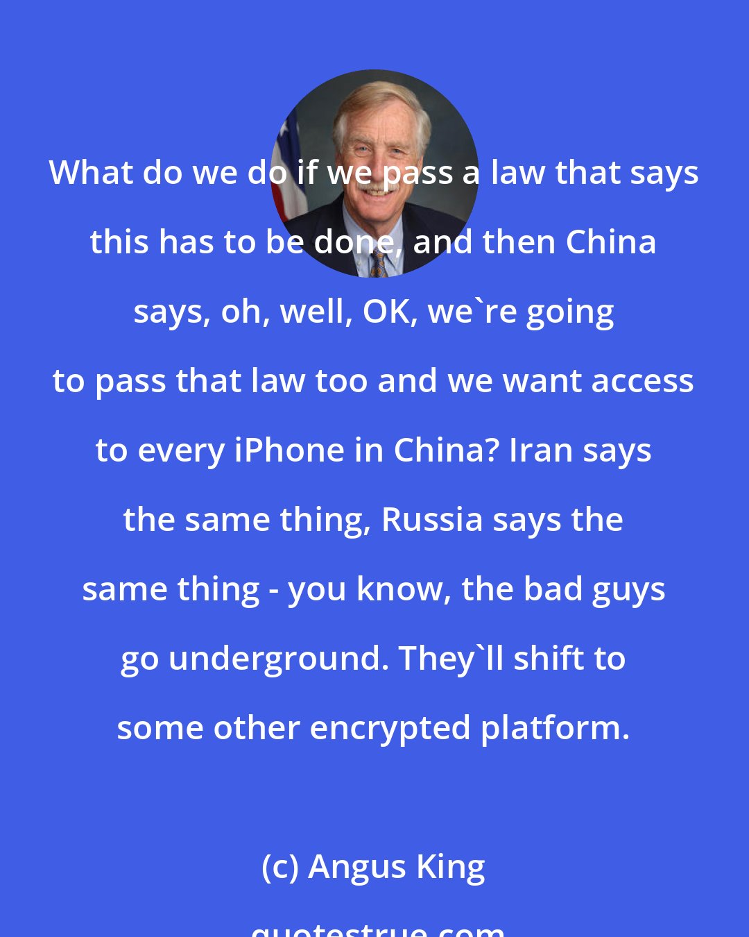 Angus King: What do we do if we pass a law that says this has to be done, and then China says, oh, well, OK, we're going to pass that law too and we want access to every iPhone in China? Iran says the same thing, Russia says the same thing - you know, the bad guys go underground. They'll shift to some other encrypted platform.