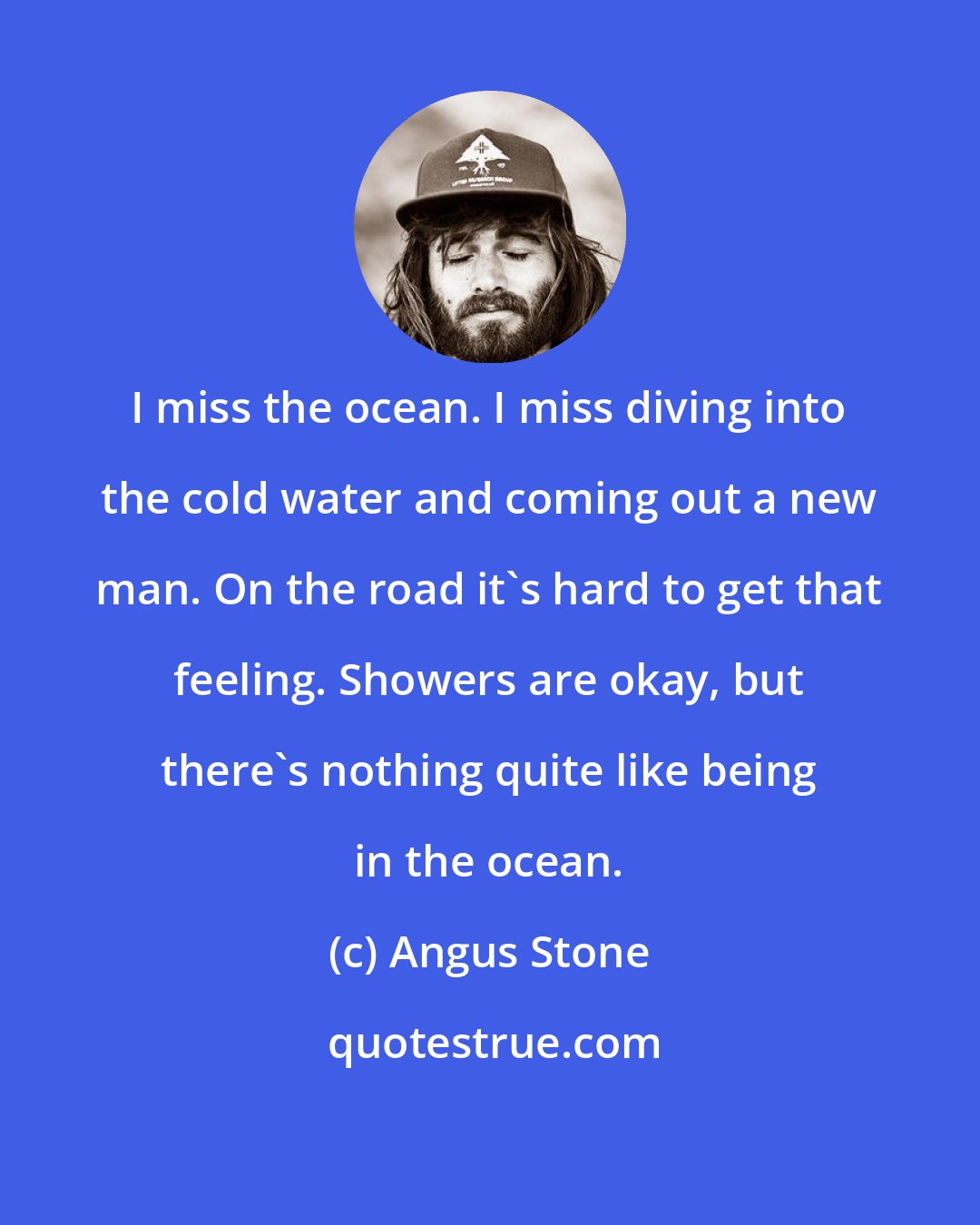 Angus Stone: I miss the ocean. I miss diving into the cold water and coming out a new man. On the road it's hard to get that feeling. Showers are okay, but there's nothing quite like being in the ocean.