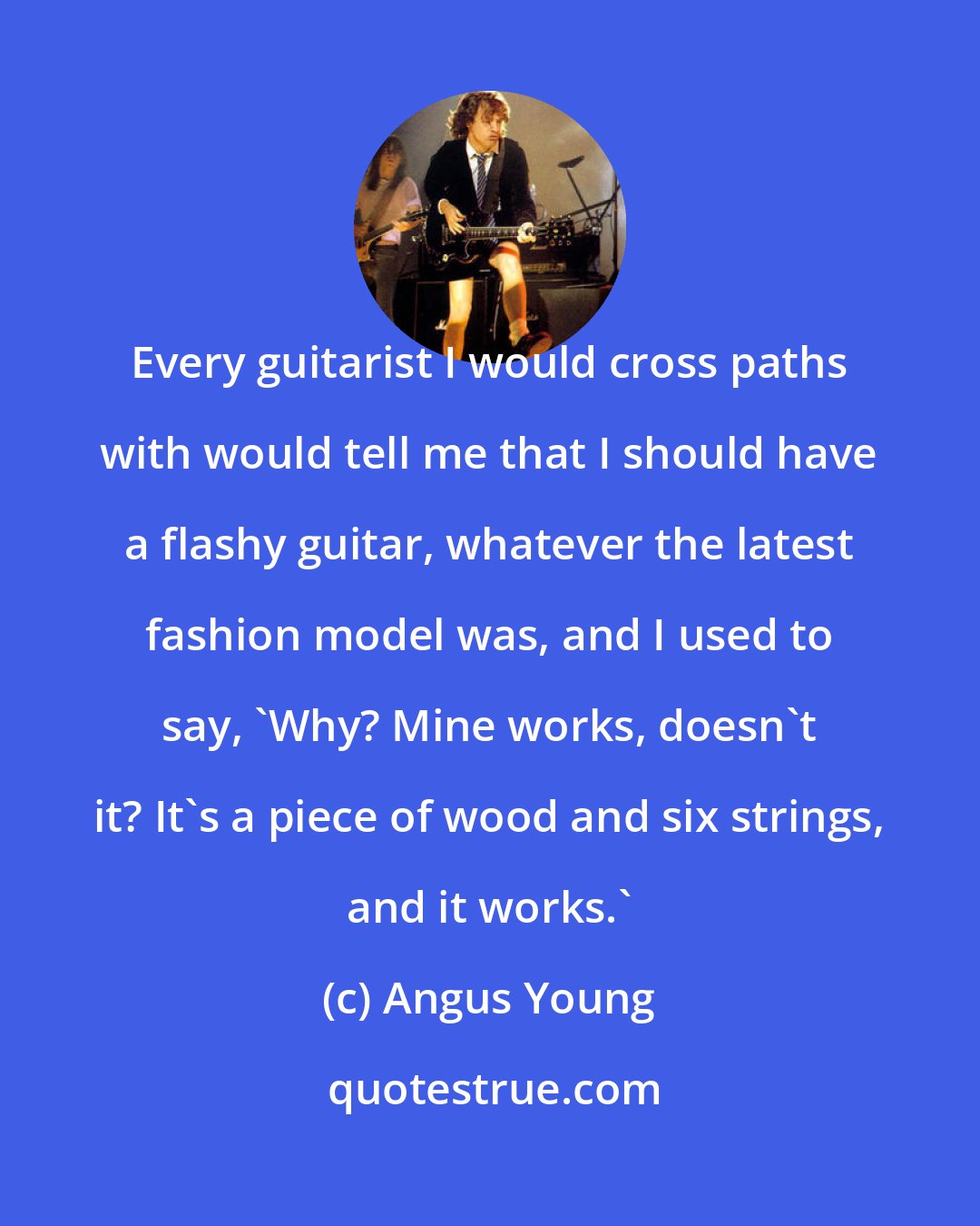 Angus Young: Every guitarist I would cross paths with would tell me that I should have a flashy guitar, whatever the latest fashion model was, and I used to say, 'Why? Mine works, doesn't it? It's a piece of wood and six strings, and it works.'