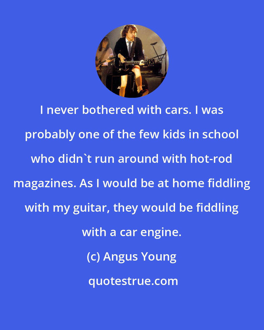 Angus Young: I never bothered with cars. I was probably one of the few kids in school who didn't run around with hot-rod magazines. As I would be at home fiddling with my guitar, they would be fiddling with a car engine.