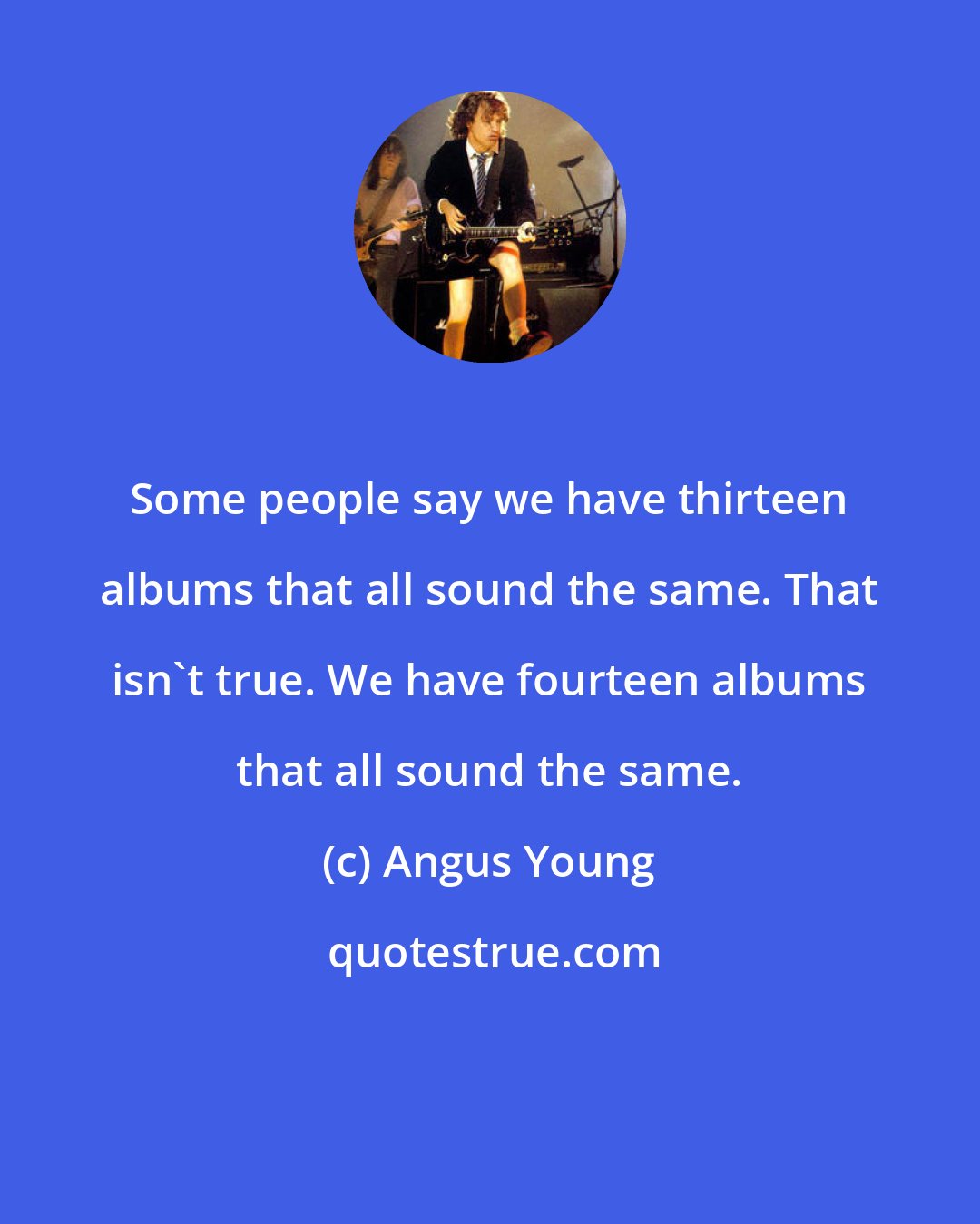 Angus Young: Some people say we have thirteen albums that all sound the same. That isn't true. We have fourteen albums that all sound the same.