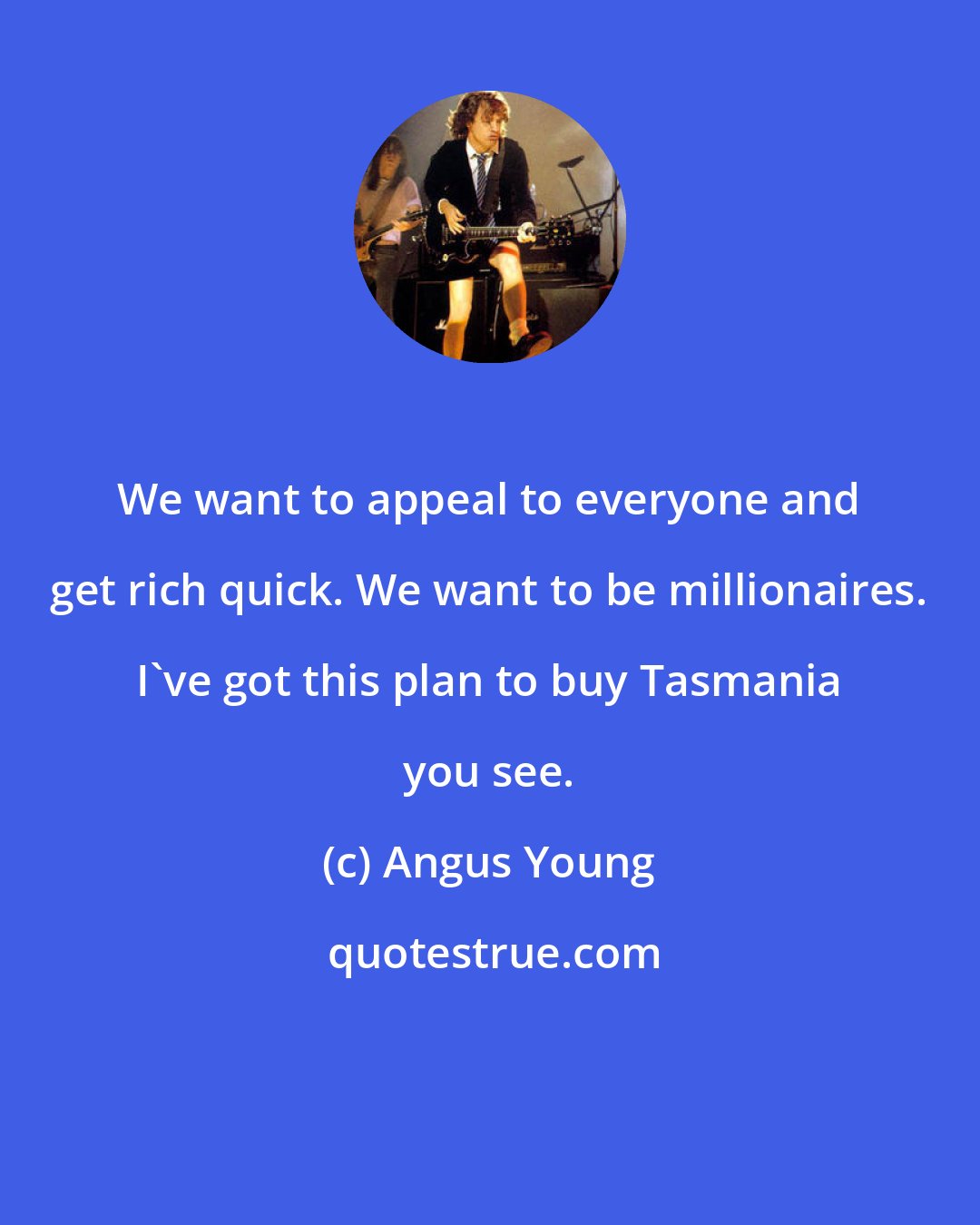 Angus Young: We want to appeal to everyone and get rich quick. We want to be millionaires. I've got this plan to buy Tasmania you see.