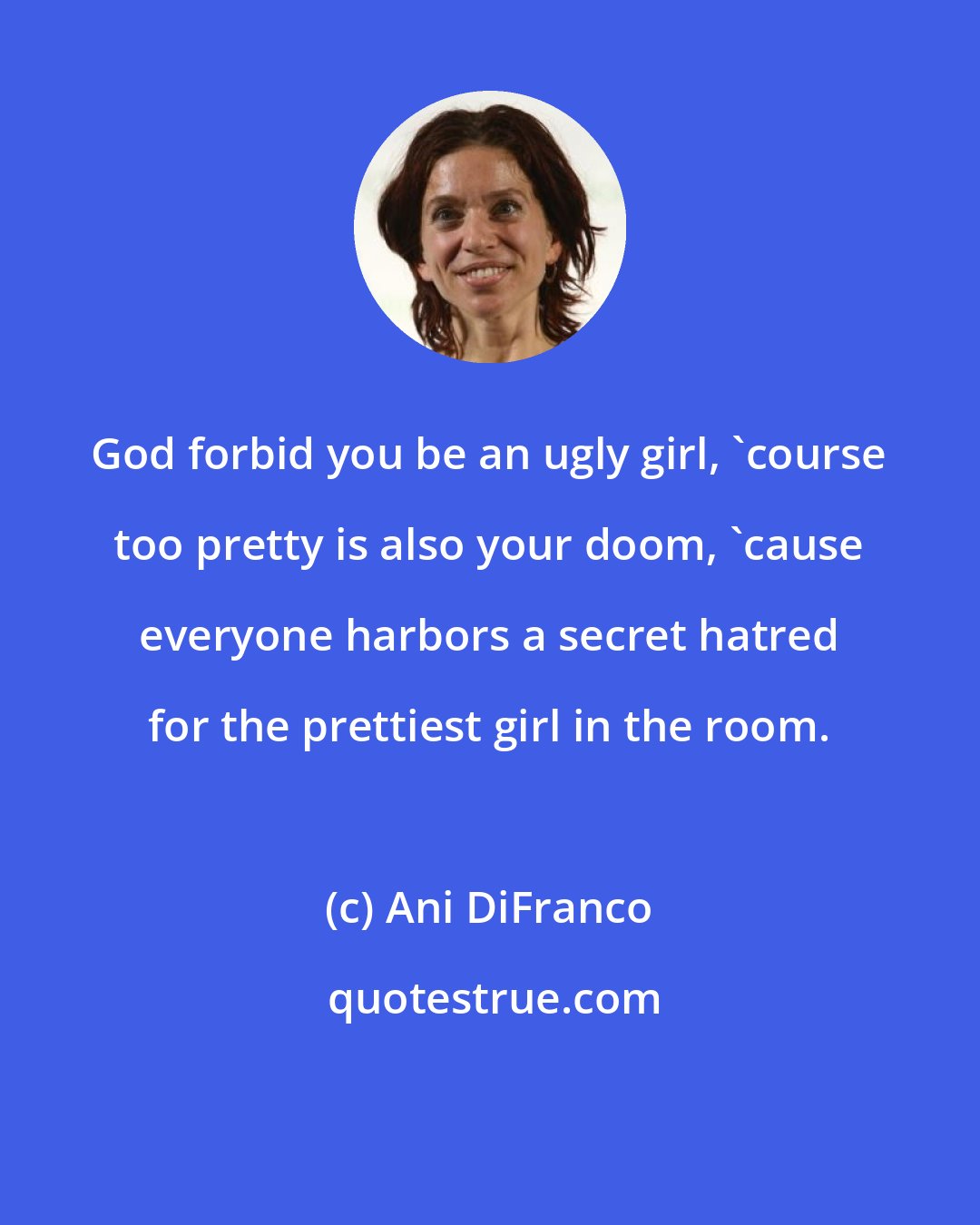 Ani DiFranco: God forbid you be an ugly girl, 'course too pretty is also your doom, 'cause everyone harbors a secret hatred for the prettiest girl in the room.