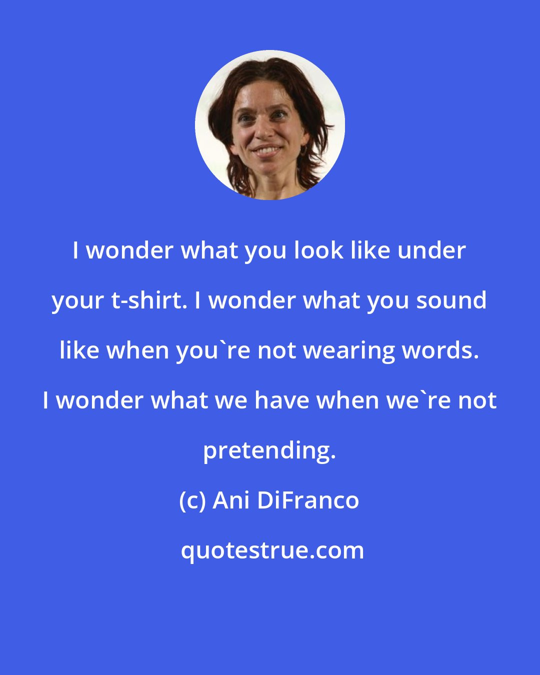 Ani DiFranco: I wonder what you look like under your t-shirt. I wonder what you sound like when you're not wearing words. I wonder what we have when we're not pretending.