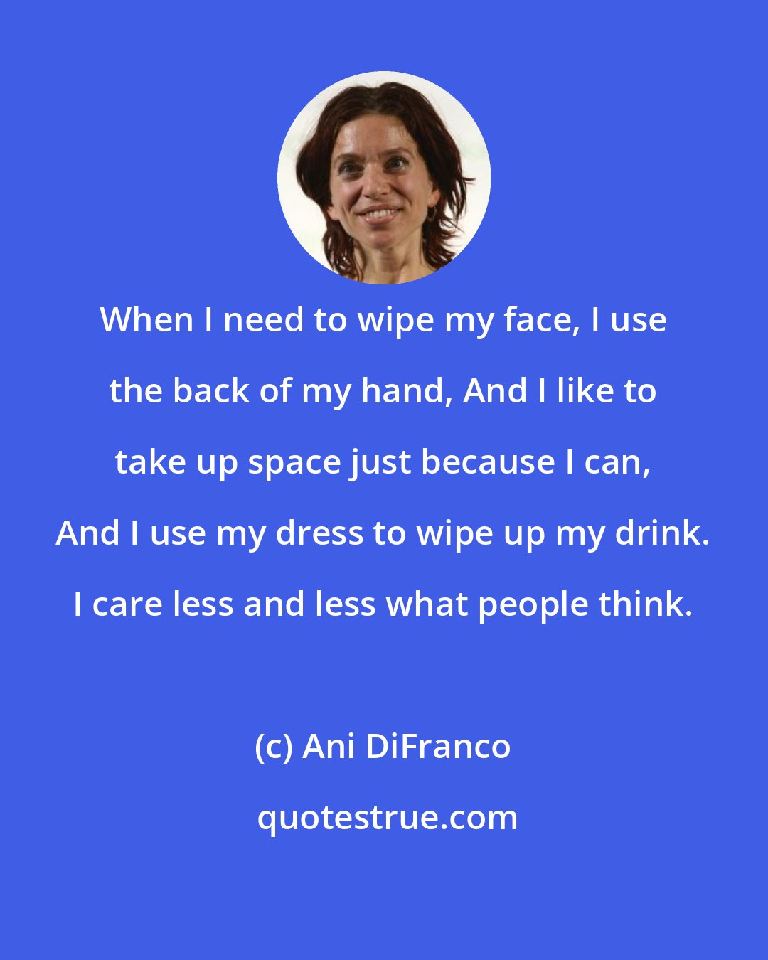 Ani DiFranco: When I need to wipe my face, I use the back of my hand, And I like to take up space just because I can, And I use my dress to wipe up my drink. I care less and less what people think.