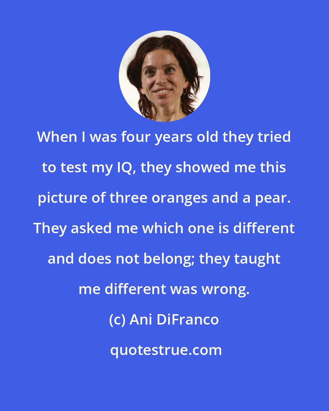 Ani DiFranco: When I was four years old they tried to test my IQ, they showed me this picture of three oranges and a pear. They asked me which one is different and does not belong; they taught me different was wrong.