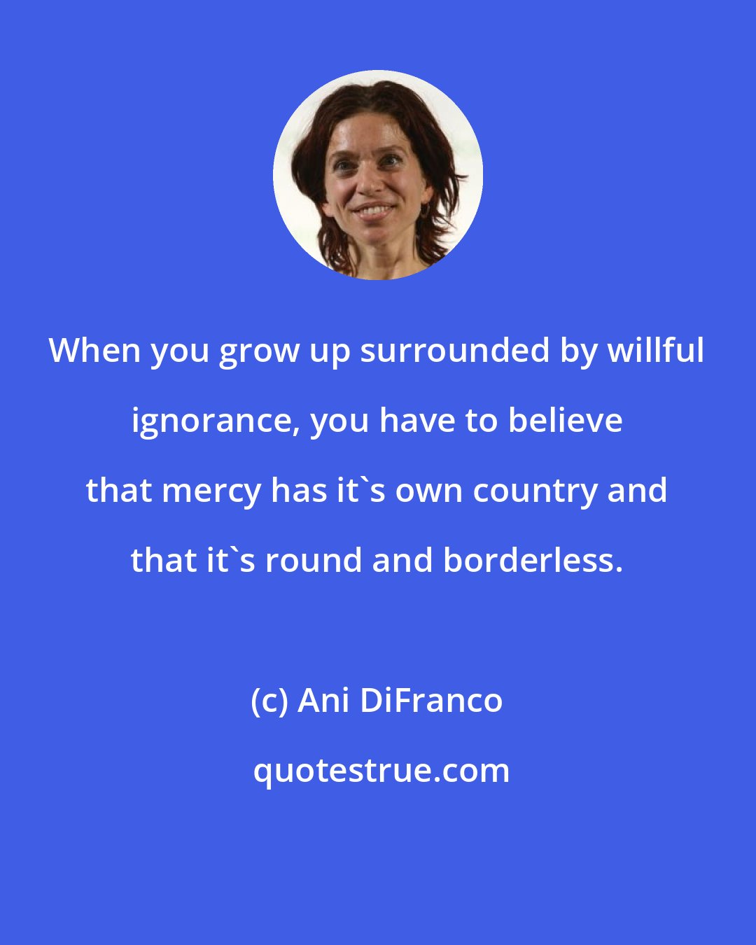 Ani DiFranco: When you grow up surrounded by willful ignorance, you have to believe that mercy has it's own country and that it's round and borderless.