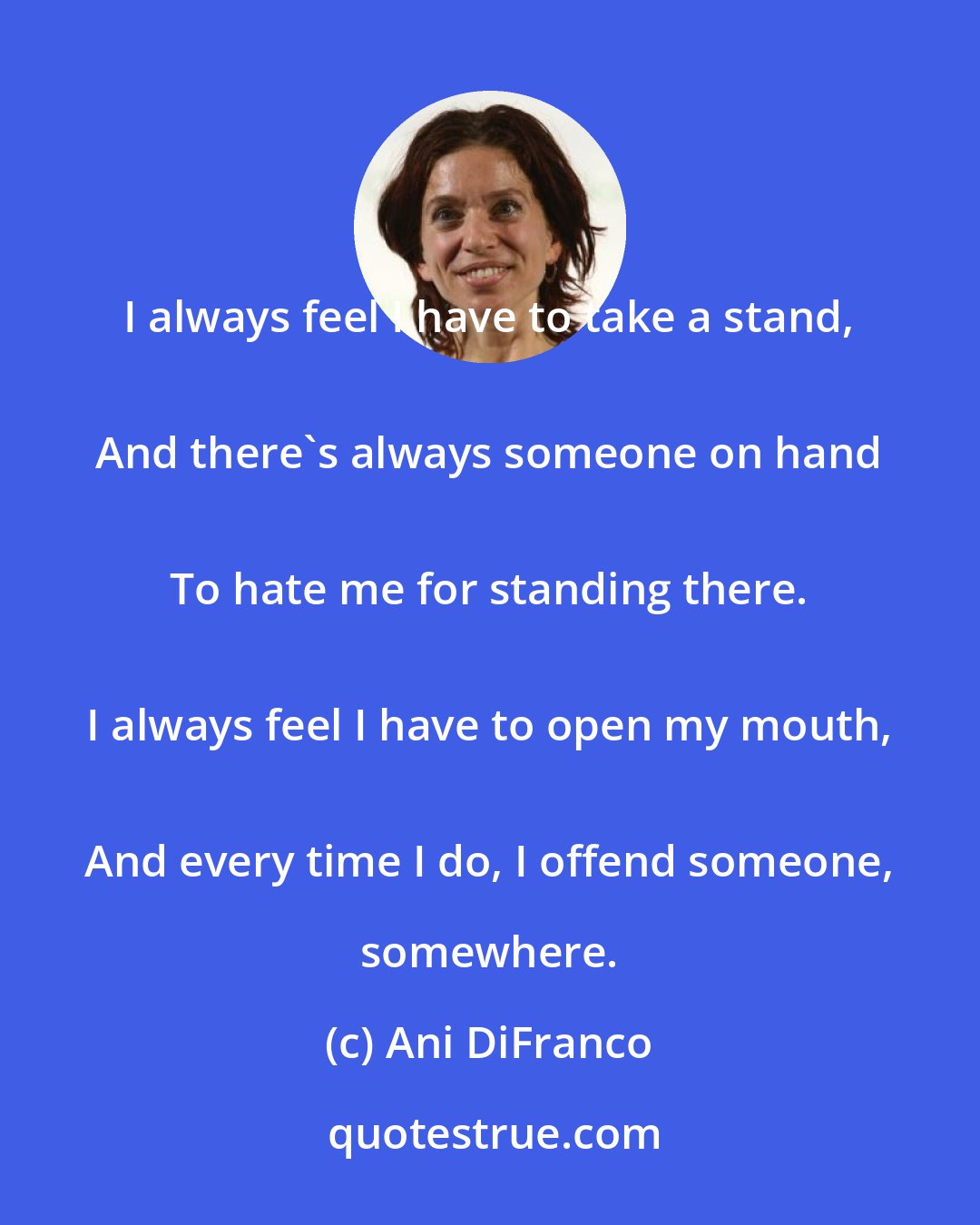 Ani DiFranco: I always feel I have to take a stand, 
 And there's always someone on hand 
 To hate me for standing there. 
 I always feel I have to open my mouth, 
 And every time I do, I offend someone, somewhere.