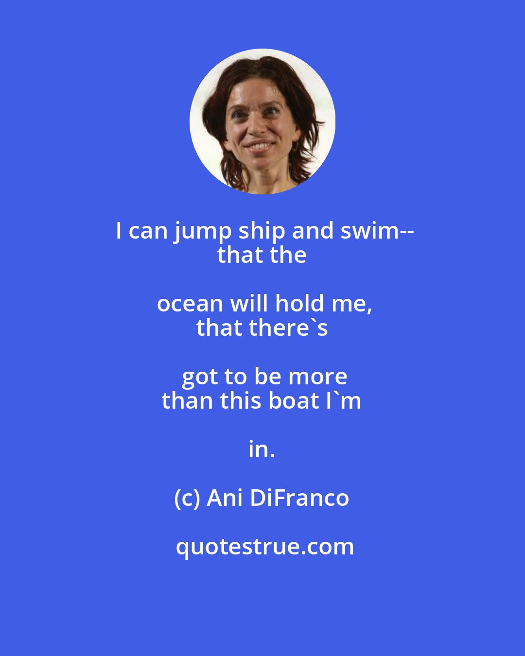 Ani DiFranco: I can jump ship and swim--
 that the ocean will hold me,
 that there's got to be more
 than this boat I'm in.