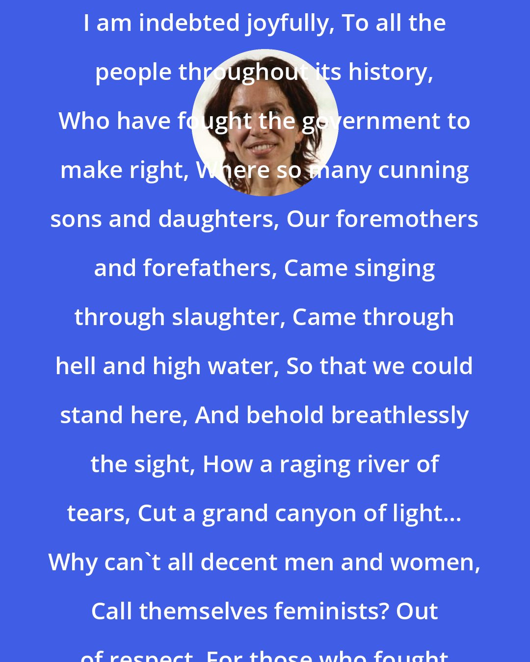 Ani DiFranco: I love my country, By which I mean, I am indebted joyfully, To all the people throughout its history, Who have fought the government to make right, Where so many cunning sons and daughters, Our foremothers and forefathers, Came singing through slaughter, Came through hell and high water, So that we could stand here, And behold breathlessly the sight, How a raging river of tears, Cut a grand canyon of light... Why can't all decent men and women, Call themselves feminists? Out of respect, For those who fought for this...