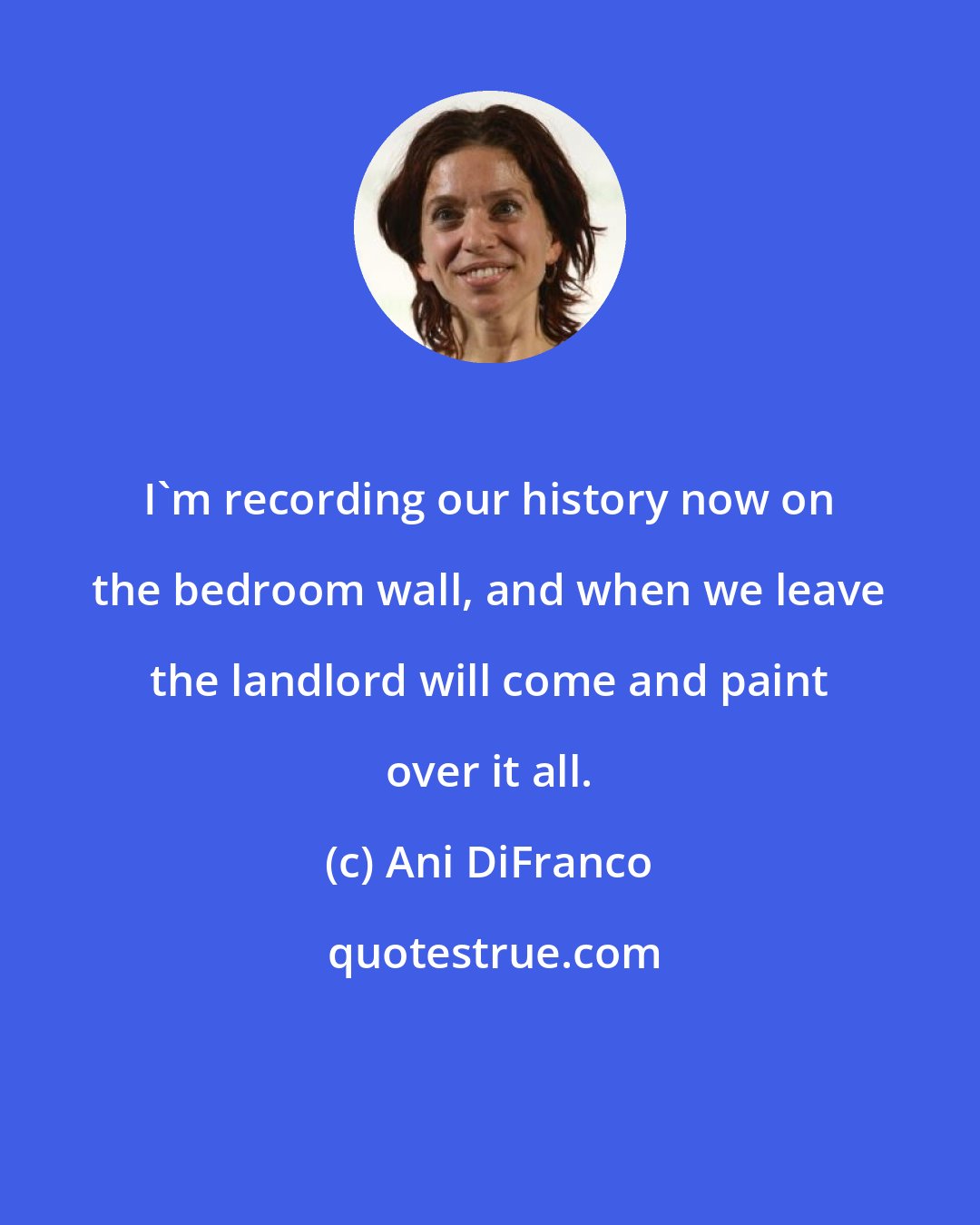 Ani DiFranco: I'm recording our history now on the bedroom wall, and when we leave the landlord will come and paint over it all.