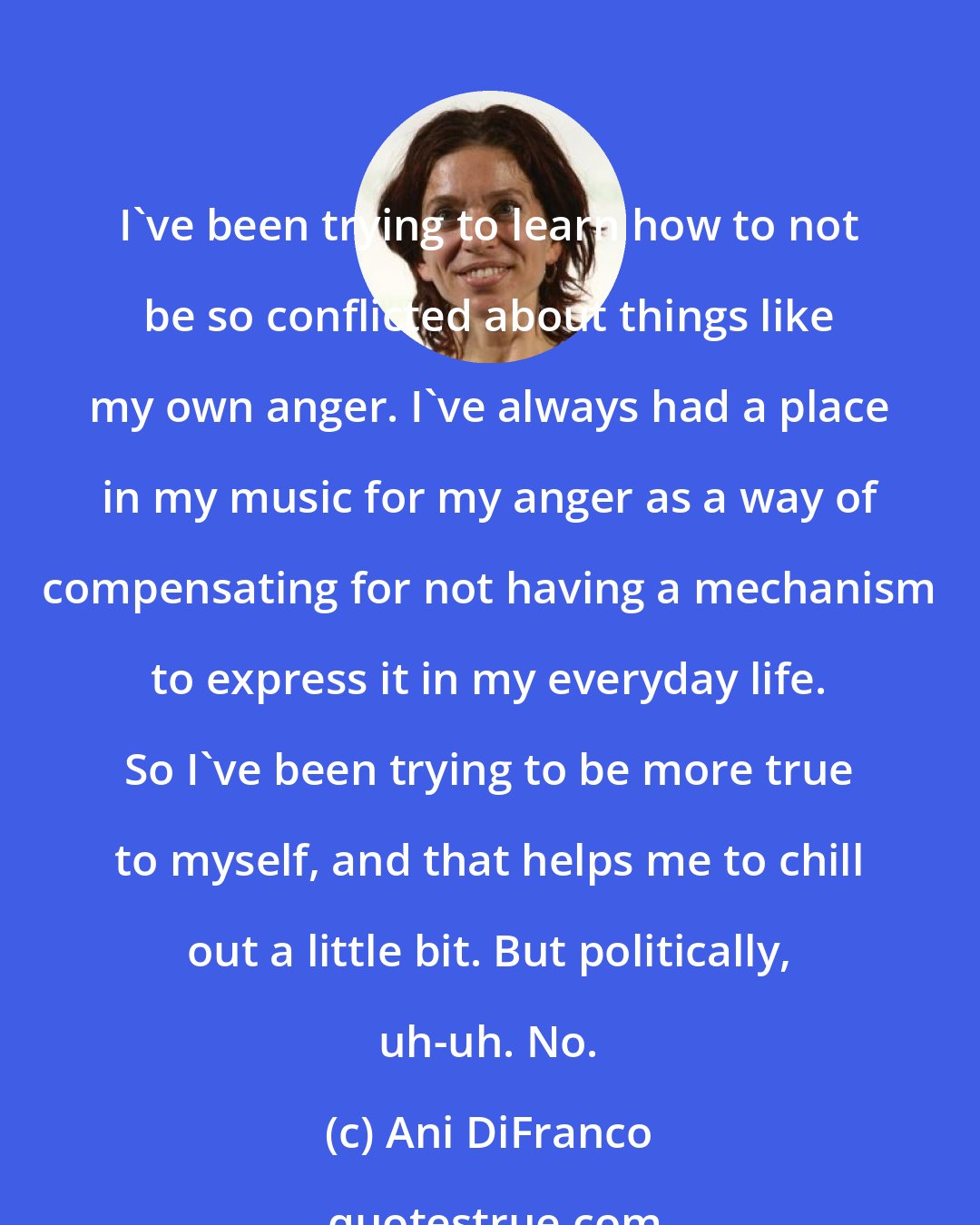Ani DiFranco: I've been trying to learn how to not be so conflicted about things like my own anger. I've always had a place in my music for my anger as a way of compensating for not having a mechanism to express it in my everyday life. So I've been trying to be more true to myself, and that helps me to chill out a little bit. But politically, uh-uh. No.