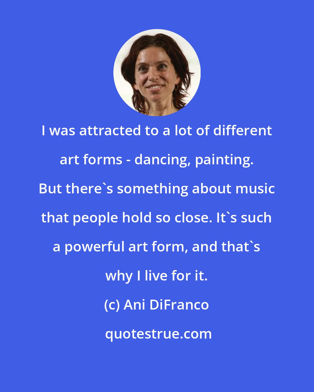 Ani DiFranco: I was attracted to a lot of different art forms - dancing, painting. But there's something about music that people hold so close. It's such a powerful art form, and that's why I live for it.