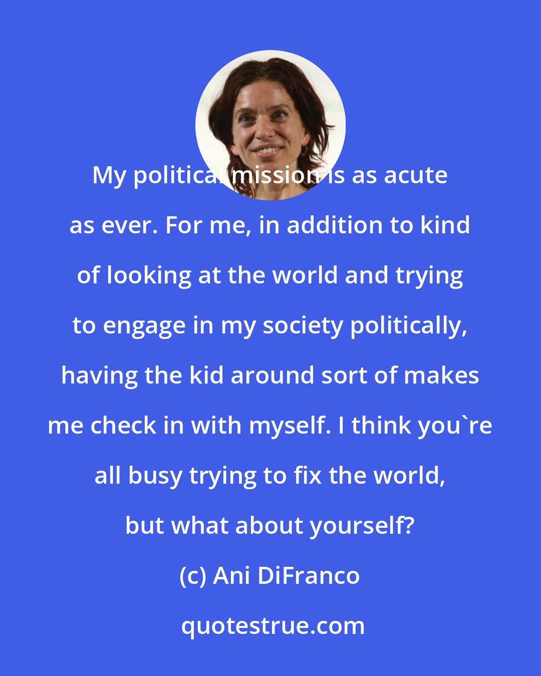 Ani DiFranco: My political mission is as acute as ever. For me, in addition to kind of looking at the world and trying to engage in my society politically, having the kid around sort of makes me check in with myself. I think you're all busy trying to fix the world, but what about yourself?