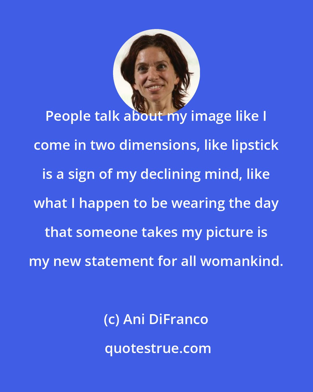 Ani DiFranco: People talk about my image like I come in two dimensions, like lipstick is a sign of my declining mind, like what I happen to be wearing the day that someone takes my picture is my new statement for all womankind.