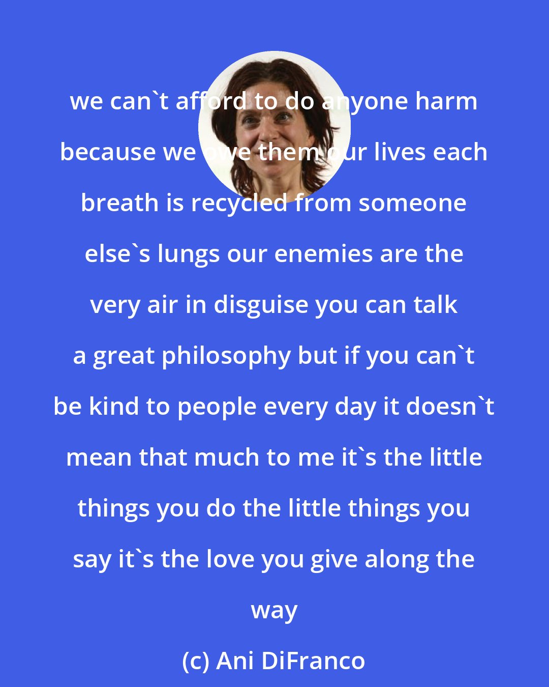 Ani DiFranco: we can't afford to do anyone harm because we owe them our lives each breath is recycled from someone else's lungs our enemies are the very air in disguise you can talk a great philosophy but if you can't be kind to people every day it doesn't mean that much to me it's the little things you do the little things you say it's the love you give along the way