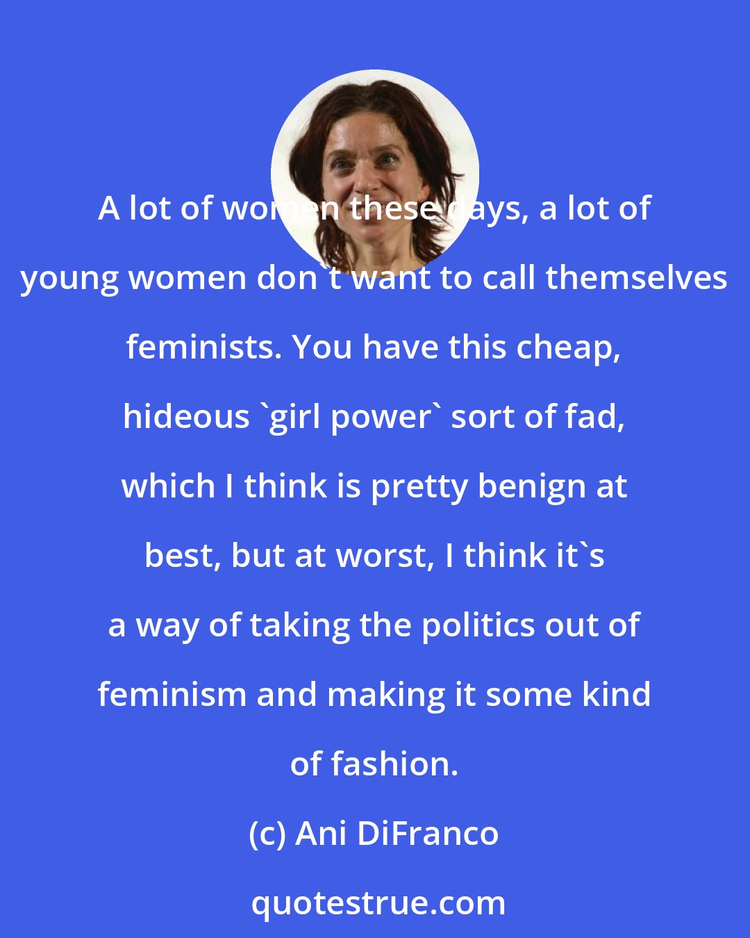 Ani DiFranco: A lot of women these days, a lot of young women don't want to call themselves feminists. You have this cheap, hideous 'girl power' sort of fad, which I think is pretty benign at best, but at worst, I think it's a way of taking the politics out of feminism and making it some kind of fashion.