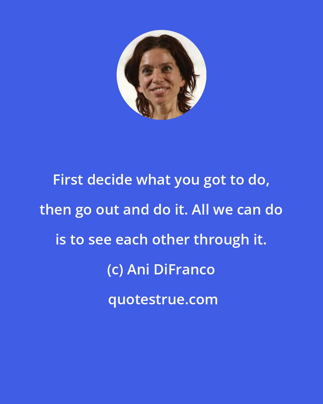 Ani DiFranco: First decide what you got to do, then go out and do it. All we can do is to see each other through it.