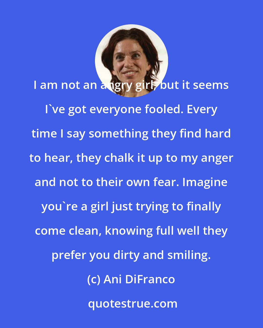 Ani DiFranco: I am not an angry girl, but it seems I've got everyone fooled. Every time I say something they find hard to hear, they chalk it up to my anger and not to their own fear. Imagine you're a girl just trying to finally come clean, knowing full well they prefer you dirty and smiling.