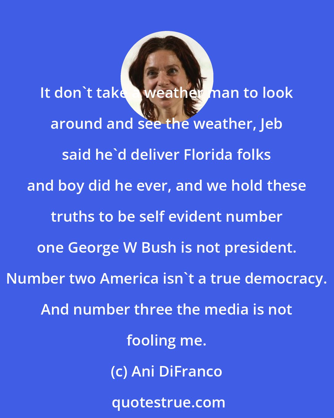 Ani DiFranco: It don't take a weather man to look around and see the weather, Jeb said he'd deliver Florida folks and boy did he ever, and we hold these truths to be self evident number one George W Bush is not president. Number two America isn't a true democracy. And number three the media is not fooling me.